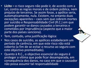 • Lícito – o risco seguro não pode ir, de acordo com a
  Lei, contra as regras morais e de ordem pública, nem
  prejuízo de terceiros. Se assim fosse, a apólice seria,
  automaticamente, nula. Existem, no entanto duas
  excepções aparentes – caos sem que cobrem mortes
  por suicídio e Responsabilidade Civil (R.C.) em que
  podem garantir-se danos causados a terceiros e
  cometidos por imprudência (aspecto que a maior
  parte dos países sanciona).
• Tem, contudo, uma justificação lógica:
• Nos casos de suicídio, as apólices estabelecem um
  período de carência, em que este risco não está
  coberto (a fim de se evitar o recurso ao seguro com
  este objectivo premeditado).
• Quanto à R.C., o objectivo essencial do seguro é
  proteger a vítima que pode ficar desamparada, em
  consequência dos danos, no caso em que o causador
  não possa assumir tal responsabilidade
 