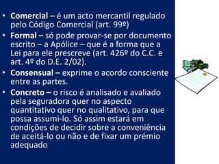 • Comercial – é um acto mercantil regulado
  pelo Código Comercial (art. 99º)
• Formal – só pode provar-se por documento
  escrito – a Apólice – que é a forma que a
  Lei para ele prescreve (art. 426º do C.C. e
  art. 4º do D.E. 2/02).
• Consensual – exprime o acordo consciente
  entre as partes.
• Concreto – o risco é analisado e avaliado
  pela seguradora quer no aspecto
  quantitativo quer no qualitativo, para que
  possa assumi-lo. Só assim estará em
  condições de decidir sobre a conveniência
  de aceitá-lo ou não e de fixar um prémio
  adequado
 