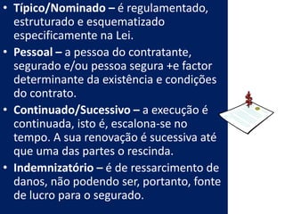 • Típico/Nominado – é regulamentado,
  estruturado e esquematizado
  especificamente na Lei.
• Pessoal – a pessoa do contratante,
  segurado e/ou pessoa segura +e factor
  determinante da existência e condições
  do contrato.
• Continuado/Sucessivo – a execução é
  continuada, isto é, escalona-se no
  tempo. A sua renovação é sucessiva até
  que uma das partes o rescinda.
• Indemnizatório – é de ressarcimento de
  danos, não podendo ser, portanto, fonte
  de lucro para o segurado.
 