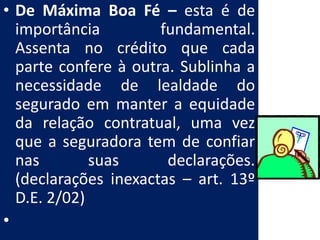 • De Máxima Boa Fé – esta é de
  importância         fundamental.
  Assenta no crédito que cada
  parte confere à outra. Sublinha a
  necessidade de lealdade do
  segurado em manter a equidade
  da relação contratual, uma vez
  que a seguradora tem de confiar
  nas        suas      declarações.
  (declarações inexactas – art. 13º
  D.E. 2/02)
•
 