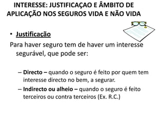 INTERESSE: JUSTIFICAÇAO E ÂMBITO DE
APLICAÇÃO NOS SEGUROS VIDA E NÃO VIDA

• Justificação
Para haver seguro tem de haver um interesse
  segurável, que pode ser:

   – Directo – quando o seguro é feito por quem tem
     interesse directo no bem, a segurar.
   – Indirecto ou alheio – quando o seguro é feito
     terceiros ou contra terceiros (Ex. R.C.)
 