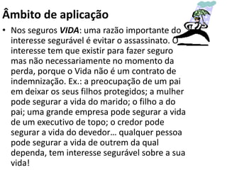 Âmbito de aplicação
• Nos seguros VIDA: uma razão importante do
  interesse segurável é evitar o assassinato. O
  interesse tem que existir para fazer seguro
  mas não necessariamente no momento da
  perda, porque o Vida não é um contrato de
  indemnização. Ex.: a preocupação de um pai
  em deixar os seus filhos protegidos; a mulher
  pode segurar a vida do marido; o filho a do
  pai; uma grande empresa pode segurar a vida
  de um executivo de topo; o credor pode
  segurar a vida do devedor… qualquer pessoa
  pode segurar a vida de outrem da qual
  dependa, tem interesse segurável sobre a sua
  vida!
 