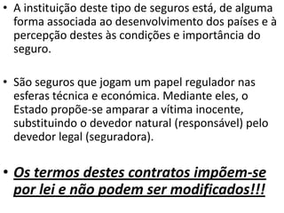 • A instituição deste tipo de seguros está, de alguma
  forma associada ao desenvolvimento dos países e à
  percepção destes às condições e importância do
  seguro.

• São seguros que jogam um papel regulador nas
  esferas técnica e económica. Mediante eles, o
  Estado propõe-se amparar a vítima inocente,
  substituindo o devedor natural (responsável) pelo
  devedor legal (seguradora).

• Os termos destes contratos impõem-se
  por lei e não podem ser modificados!!!
 