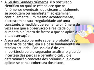 • A Lei dos Grandes Números é o postulado
  cientifico no qual se estabelece que os
  fenómenos eventuais, que circunstancialmente
  se produzem ou manifestam ao examinar,
  continuamente, um mesmo acontecimento,
  decrescem na sua irregularidade até uma
  constante, à medida que aumenta o número de
  vezes em que a observação é realizada ou
  aumenta o número de factos a que se aplica a
  dita observação.
• A sua aplicação permite saber a probabilidade
  efectiva de perdas; ela é a base fundamental da
  técnica actuarial. Por isso ela é de vital
  importância para o segurador analisar o grau de
  incerteza das perdas e permitir o cálculo e
  determinação concreta dos prémios que devem
  aplicar-se para a cobertura dos riscos.
 