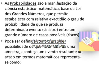 • As Probabilidades são a manifestação da
  ciência estatístico-matemática, base da Lei
  dos Grandes Números, que permite
  estabelecer com relativa exactidão o grau de
  probabilidade de que se produza
  determinado evento (sinistro) entre um
  grande número de casos possíveis (riscos).
• Pode ser definida como o grau de
  possibilidade de que no âmbito de uma
  amostra, aconteça um evento resultante do
  acaso em termos matemáticos representa-
  se como:
 