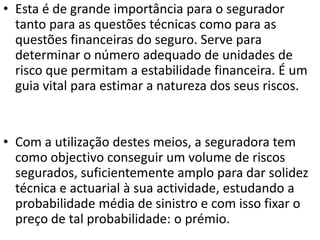 • Esta é de grande importância para o segurador
  tanto para as questões técnicas como para as
  questões financeiras do seguro. Serve para
  determinar o número adequado de unidades de
  risco que permitam a estabilidade financeira. É um
  guia vital para estimar a natureza dos seus riscos.


• Com a utilização destes meios, a seguradora tem
  como objectivo conseguir um volume de riscos
  segurados, suficientemente amplo para dar solidez
  técnica e actuarial à sua actividade, estudando a
  probabilidade média de sinistro e com isso fixar o
  preço de tal probabilidade: o prémio.
 
