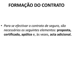 FORMAÇÃO DO CONTRATO



• Para se efectivar o contrato de seguro, são
  necessários os seguintes elementos: proposta,
  certificado, apólice e, às vezes, acta adicional.
 
