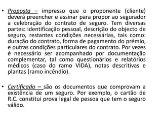 • Proposta – impresso que o proponente (cliente)
  deverá preencher e assinar para propor ao segurador
  a celebração do contrato de seguro. Tem diversas
  partes: identificação pessoal, descrição do objecto de
  seguro, restantes condições necessárias, tais como:
  duração do contrato, forma de pagamento do prémio,
  e outras condições particulares do contrato. Por vezes
  é necessário ser acompanhado por documentação
  complementar, tal como questionários e relatórios
  médicos (caso do ramo VIDA), notas descritivas e
  plantas (ramo incêndio).

• Certificado – são os documentos que comprovam a
  existência de um seguro. Por exemplo, o cartão de
  R.C. constitui prova legal de pessoa que tem o seguro
  válido.
 
