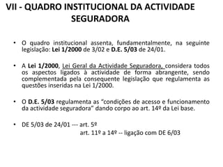 VII - QUADRO INSTITUCIONAL DA ACTIVIDADE
               SEGURADORA

 • O quadro institucional assenta, fundamentalmente, na seguinte
   legislação: Lei 1/2000 de 3/02 e D.E. 5/03 de 24/01.

 • A Lei 1/2000, Lei Geral da Actividade Seguradora, considera todos
   os aspectos ligados à actividade de forma abrangente, sendo
   complementada pela consequente legislação que regulamenta as
   questões inseridas na Lei 1/2000.

 • O D.E. 5/03 regulamenta as “condições de acesso e funcionamento
   da actividade seguradora” dando corpo ao art. 14º da Lei base.

 • DE 5/03 de 24/01 --- art. 5º
                        art. 11º a 14º -- ligação com DE 6/03
 
