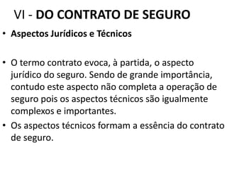 VI - DO CONTRATO DE SEGURO
• Aspectos Jurídicos e Técnicos

• O termo contrato evoca, à partida, o aspecto
  jurídico do seguro. Sendo de grande importância,
  contudo este aspecto não completa a operação de
  seguro pois os aspectos técnicos são igualmente
  complexos e importantes.
• Os aspectos técnicos formam a essência do contrato
  de seguro.
 