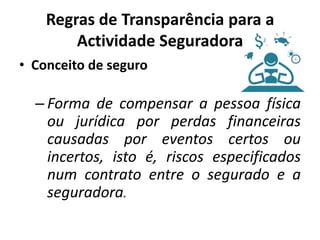 Regras de Transparência para a
        Actividade Seguradora
• Conceito de seguro

  – Forma de compensar a pessoa física
    ou jurídica por perdas financeiras
    causadas por eventos certos ou
    incertos, isto é, riscos especificados
    num contrato entre o segurado e a
    seguradora.
 