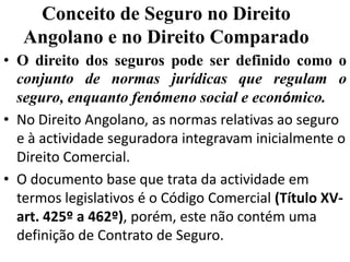 Conceito de Seguro no Direito
   Angolano e no Direito Comparado
• O direito dos seguros pode ser definido como o
  conjunto de normas jurídicas que regulam o
  seguro, enquanto fenómeno social e económico.
• No Direito Angolano, as normas relativas ao seguro
  e à actividade seguradora integravam inicialmente o
  Direito Comercial.
• O documento base que trata da actividade em
  termos legislativos é o Código Comercial (Título XV-
  art. 425º a 462º), porém, este não contém uma
  definição de Contrato de Seguro.
 