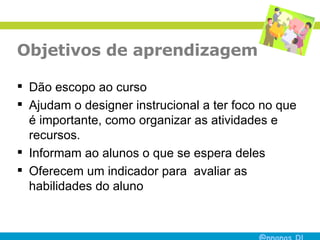 Objetivos de aprendizagem Dão escopo ao curso Ajudam o designer instrucional a ter foco no que é importante, como organizar as atividades e recursos. Informam ao alunos o que se espera deles Oferecem um indicador para  avaliar as habilidades do aluno 