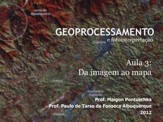 GEOPROCESSAMENTO
                        e fotointerpretação



                       Aula 3:
            Da imagem ao mapa


                    Prof. Maigon Pontuschka
Prof. Paulo de Tarso da Fonseca Albuquerque
                                       2012
 