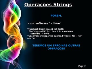 Operações Strings

                        POREM.


 >>> 'software ' - 'livre'

 Traceback (most recent call last):
  File "<pyshell#12>", line 1, in <module>
   'software ' - 'livre'
 TypeError: unsupported operand type(s) for -: 'str'
 and 'str'


     TEREMOS UM ERRO NAS OUTRAS
             OPERAÇÕES




          Free Powerpoint Templates
                                                Page 12
 