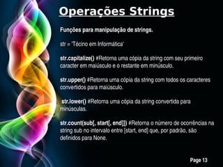 Operações Strings
Funções para manipulação de strings.

str = 'Técino em Informática'

str.capitalize() #Retorna uma cópia da string com seu primeiro 
str.capitalize() 
caracter em maiúsculo e o restante em minúsculo.

str.upper() #Retorna uma cópia da string com todos os caracteres 
str.upper() 
convertidos para maiúsculo.

 str.lower() #Retorna uma cópia da string convertida para 
minúsculas.

str.count(sub[, start[, end]]) #Retorna o número de ocorrências na 
string sub no intervalo entre [start, end] que, por padrão, são 
definidos para None.


             Free Powerpoint Templates
                                                         Page 13
 