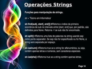Operações Strings
Funções para manipulação de strings.

str = 'Técino em Informática'

str.find(sub[, start[, end]]) #Retorna o indice da primeira 
ocorrência de sub no intervalo entre [start, end] que, por padrão, são 
definidos para None. Retorna ­1 se sub não for encontrado.

str.split() #Retorna uma lista de palavras na string usando sep 
como ponto separador. Se sep não for especificado ou for None, a 
string será separada por espaço.

str.isalnum() #Retorna true se a string for alfanumérica, ou seja, 
contém apenas letras e números, sem caracteres especiais.

str.isalpha() #Retorna true se a string contém apenas letras.


             Free Powerpoint Templates
                                                           Page 14
 