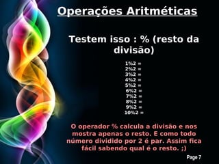 Operações Aritméticas

 Testem isso : % (resto da
         divisão)
                       1%2 =
                       2%2 =
                       3%2 =
                       4%2 =
                       5%2 =
                        6%2 =
                        7%2 =
                        8%2 =
                        9%2 =
                       10%2 =


  O operador % calcula a divisão e nos
  mostra apenas o resto. E como todo
 número dividido por 2 é par. Assim fica
     fácil sabendo qual é o resto. ;)
       Free Powerpoint Templates
                                   Page 7
 