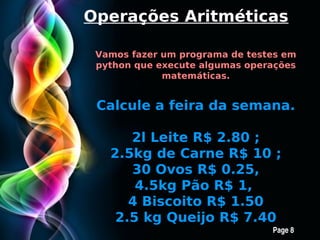 Operações Aritméticas

 Vamos fazer um programa de testes em
 python que execute algumas operações
             matemáticas.


 Calcule a feira da semana.

       2l Leite R$ 2.80 ;
   2.5kg de Carne R$ 10 ;
       30 Ovos R$ 0.25,
        4.5kg Pão R$ 1,
      4 Biscoito R$ 1.50
    2.5 kg Queijo R$ 7.40
      Free Powerpoint Templates
                                Page 8
 