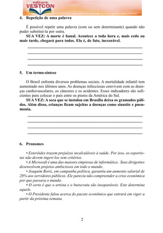4. Repetição de uma palavra

   É possível repetir uma palavra (com ou sem determinante) quando não
puder substituí-la por outra.
   SUA VEZ: A morte é banal. Acontece a toda hora e, mais cedo ou
mais tarde, chegará para todos. Ela é, de fato, inexorável.
    _________________________________________________________
    _________________________________________________________
    _________________________________________________________
    _________________________________________________________

5. Um termo-síntese

    O Brasil enfrenta diversos problemas sociais. A mortalidade infantil tem
aumentado nos últimos anos. As doenças infecciosas convivem com as doen-
ças cardiovasculares, os cânceres e os acidentes. Esses indicadores são sufi-
cientes para colocar o país entre os piores da América do Sul.
    SUA VEZ: A seca que se instalou em Brasília deixa os gramados páli-
dos. Além disso, crianças ficam sujeitas a doenças como sinusite e pneu-
monia.
     _________________________________________________________
     _________________________________________________________
     _________________________________________________________
     _________________________________________________________


6. Pronomes

    • Esteróides trazem prejuízos incalculáveis à saúde. Por isso, os esportis-
tas não devem ingeri-los sem critérios.
    • A Microsoft é uma das maiores empresas de informática . Seus dirigentes
desenvolvem projetos ambiciosos em todo o mundo.
    • Joaquim Roriz, em campanha política, garantiu um aumento salarial de
28% aos servidores públicos. Ele parecia não compreender a crise econômica
por que passava o mundo.
    • O certo é que o artista e o burocrata são inseparáveis. Este determina
aquele.
    • O Presidente falou acerca do pacote econômico que entrará em vigor a
partir da próxima semana.




                                      2
 