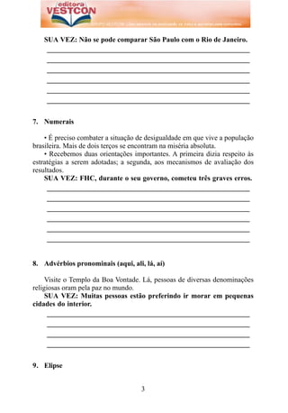 SUA VEZ: Não se pode comparar São Paulo com o Rio de Janeiro.
    _________________________________________________________
    _________________________________________________________
    _________________________________________________________
    _________________________________________________________
    _________________________________________________________
    _________________________________________________________


7. Numerais

    • É preciso combater a situação de desigualdade em que vive a população
brasileira. Mais de dois terços se encontram na miséria absoluta.
    • Recebemos duas orientações importantes. A primeira dizia respeito às
estratégias a serem adotadas; a segunda, aos mecanismos de avaliação dos
resultados.
    SUA VEZ: FHC, durante o seu governo, cometeu três graves erros.
     _________________________________________________________
     _________________________________________________________
     _________________________________________________________
     _________________________________________________________
     _________________________________________________________
     _________________________________________________________


8. Advérbios pronominais (aqui, ali, lá, aí)

     Visite o Templo da Boa Vontade. Lá, pessoas de diversas denominações
religiosas oram pela paz no mundo.
     SUA VEZ: Muitas pessoas estão preferindo ir morar em pequenas
cidades do interior.
      _________________________________________________________
      _________________________________________________________
      _________________________________________________________
      _________________________________________________________


9. Elipse


                                    3
 