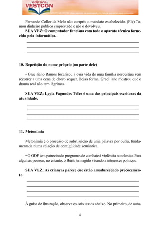 Fernando Collor de Melo não cumpriu o mandato estabelecido. (Ele) To-
mou dinheiro público emprestado e não o devolveu.
    SUA VEZ: O computador funciona com todo o aparato técnico forne-
cido pela informática.
     _________________________________________________________
     _________________________________________________________
     _________________________________________________________


10. Repetição do nome próprio (ou parte dele)

    • Graciliano Ramos focalizou a dura vida de uma família nordestina sem
recorrer a uma cena de choro sequer. Dessa forma, Graciliano mostrou que o
drama real não tem lágrimas.

   SUA VEZ: Lygia Fagundes Telles é uma das principais escritoras da
atualidade.
    _________________________________________________________
    _________________________________________________________
    _________________________________________________________
    _________________________________________________________


11. Metonímia

   Metonímia é o processo de substituição de uma palavra por outra, funda-
mentada numa relação de contigüidade semântica.

    • O GDF tem patrocinado programas de combate à violência no trânsito. Para
algumas pessoas, no entanto, o Buriti tem agido visando a interesses políticos.

      SUA VEZ: As crianças parece que estão amadurecendo precocemen-
te.
      _________________________________________________________
      _________________________________________________________
      _________________________________________________________
      _________________________________________________________

      À guisa de ilustração, observe os dois textos abaixo. No primeiro, de auto-

                                        4
 