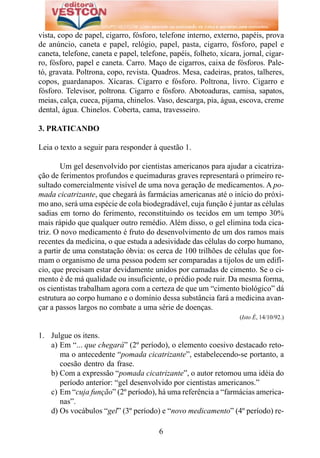 vista, copo de papel, cigarro, fósforo, telefone interno, externo, papéis, prova
de anúncio, caneta e papel, relógio, papel, pasta, cigarro, fósforo, papel e
caneta, telefone, caneta e papel, telefone, papéis, folheto, xícara, jornal, cigar-
ro, fósforo, papel e caneta. Carro. Maço de cigarros, caixa de fósforos. Pale-
tó, gravata. Poltrona, copo, revista. Quadros. Mesa, cadeiras, pratos, talheres,
copos, guardanapos. Xícaras. Cigarro e fósforo. Poltrona, livro. Cigarro e
fósforo. Televisor, poltrona. Cigarro e fósforo. Abotoaduras, camisa, sapatos,
meias, calça, cueca, pijama, chinelos. Vaso, descarga, pia, água, escova, creme
dental, água. Chinelos. Coberta, cama, travesseiro.

3. PRATICANDO

Leia o texto a seguir para responder à questão 1.

        Um gel desenvolvido por cientistas americanos para ajudar a cicatriza-
ção de ferimentos profundos e queimaduras graves representará o primeiro re-
sultado comercialmente visível de uma nova geração de medicamentos. A po-
mada cicatrizante, que chegará às farmácias americanas até o início do próxi-
mo ano, será uma espécie de cola biodegradável, cuja função é juntar as células
sadias em torno do ferimento, reconstituindo os tecidos em um tempo 30%
mais rápido que qualquer outro remédio. Além disso, o gel elimina toda cica-
triz. O novo medicamento é fruto do desenvolvimento de um dos ramos mais
recentes da medicina, o que estuda a adesividade das células do corpo humano,
a partir de uma constatação óbvia: os cerca de 100 trilhões de células que for-
mam o organismo de uma pessoa podem ser comparadas a tijolos de um edifí-
cio, que precisam estar devidamente unidos por camadas de cimento. Se o ci-
mento é de má qualidade ou insuficiente, o prédio pode ruir. Da mesma forma,
os cientistas trabalham agora com a certeza de que um “cimento biológico” dá
estrutura ao corpo humano e o domínio dessa substância fará a medicina avan-
çar a passos largos no combate a uma série de doenças.
                                                                    (Isto É, 14/10/92.)


1. Julgue os itens.
   a) Em “... que chegará” (2º período), o elemento coesivo destacado reto-
      ma o antecedente “pomada cicatrizante”, estabelecendo-se portanto, a
      coesão dentro da frase.
   b) Com a expressão “pomada cicatrizante”, o autor retomou uma idéia do
      período anterior: “gel desenvolvido por cientistas americanos.”
   c) Em “cuja função” (2º período), há uma referência a “farmácias america-
      nas”.
   d) Os vocábulos “gel” (3º período) e “novo medicamento” (4º período) re-

                                        6
 