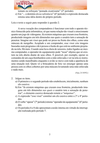 tomam ou reforçam “pomada cicatrizante” (2º período).
    e) Em “... o domínio dessa substância” (6º período) a expressão destacada
       retoma uma idéia dentro do próprio período.

Leia o texto a seguir para responder à questão 2.

       A nova vocação dos computadores é funcionar com todo o aparato téc-
nico fornecido pela informática, só que numa relação tão visual e emocionante
quanto um jogo de videogame. Já existem máquinas que cruzam essa fronteira,
produzindo imagens em três dimensões nas quais o usuário tem a sensação de
penetrar. Imagine um visor que pode ser preso na frente dos olhos, como uma
máscara de mergulho. Acoplado a um computador, esse visor cria imagens
baseadas num programa e dá à pessoa a ilusão de que está no ambiente projeta-
do na tela. Há mais. Usando uma luva cheia de sensores, todos ligados ao mes-
mo computador, o operador do equipamento pode “tocar” objetos que só exis-
tem na tela aberta diante de seus olhos. É possível, por exemplo, operar os
comandos de um caça-bombardeio com a mão enluvada e ver na tela os instru-
mentos sendo manobrados enquanto o avião se move com toda a aparência de
uma situação real. Quem vê a brincadeira de fora vai enxergar apenas uma
pessoa com os olhos cobertos por uma máscara levantando uma mão enluvada
e nada mais.
                                                                  (Veja, 21/10/92.)


2. Julgue os itens.
   a) O primeiro e o segundo período não estabelecem, inicialmente, nenhum
      elo coesivo.
   b) Em “Já existem máquinas que cruzam essa fronteira, produzindo ima-
      gens em três dimensões nas quais o usuário tem a sensação de pene-
      trar”, o elemento coesivo destacado remete a “máquinas”.
   c) A expressão “esse visor” constitui um elo coesivo entre o 3º e 4º perío-
      dos.
   d) O verbo “operar” (7º período) retoma “operador de equipamento” (6º perío-
      do).
   e) Os períodos 6 e 8 não apresentam coesão interna em virtude da interrup-
      ção realizada pelo período 7.




                                      7
 