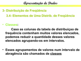Apresentação de Dados

3- Distribuição de Freqüência
  3.4- Elementos de Uma Distrib. de Freqüência

• Classes:
      Caso as colunas da tabela de distribuiçao de
  frequência contenham muitos valores elencados,
  podemos reduzir a quantidade desses valores
  elencados agrupando-os em intervalos.

• Esses agrupamentos de valores num intervalo de
  abragência são chamados de classes
 