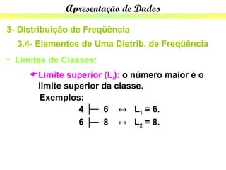 Apresentação de Dados

3- Distribuição de Freqüência
  3.4- Elementos de Uma Distrib. de Freqüência
• Limites de Classes:
     Limite superior (Li): o número maior é o
      limite superior da classe.
       Exemplos:
                4 ├─ 6 ↔ L1 = 6.
                6 ├─ 8 ↔ L2 = 8.
 