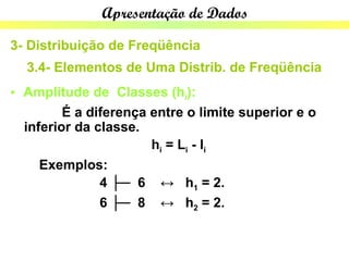 Apresentação de Dados

3- Distribuição de Freqüência
  3.4- Elementos de Uma Distrib. de Freqüência
• Amplitude de Classes (hi):
         É a diferença entre o limite superior e o
  inferior da classe.
                       hi = Li - li
     Exemplos:
               4 ├─ 6 ↔ h1 = 2.
               6 ├─ 8 ↔ h2 = 2.
 