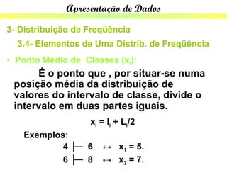 Apresentação de Dados

3- Distribuição de Freqüência
  3.4- Elementos de Uma Distrib. de Freqüência
• Ponto Médio de Classes (xi):
      É o ponto que , por situar-se numa
 posição média da distribuição de
 valores do intervalo de classe, divide o
 intervalo em duas partes iguais.
                   xi = li + Li/2
   Exemplos:
           4 ├─ 6     ↔ x1 = 5.
           6 ├─ 8     ↔ x2 = 7.
 