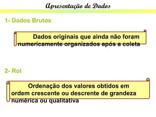 Apresentação de Dados

1- Dados Brutos

        Dados originais que ainda não foram
    numericamente organizados após a coleta



2- Rol

       Ordenação dos valores obtidos em
  ordem crescente ou descrente de grandeza
  numérica ou qualitativa
 