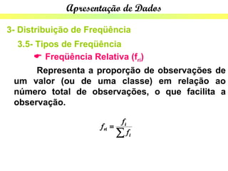 Apresentação de Dados

3- Distribuição de Freqüência
  3.5- Tipos de Freqüência
       Freqüência Relativa (fri)
      Representa a proporção de observações de
 um valor (ou de uma classe) em relação ao
 número total de observações, o que facilita a
 observação.
 