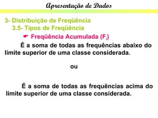 Apresentação de Dados

3- Distribuição de Freqüência
   3.5- Tipos de Freqüência
        Freqüência Acumulada (Fi)
      É a soma de todas as frequências abaixo do
limite superior de uma classe considerada.

                     ou


      É a soma de todas as frequências acima do
limite superior de uma classe considerada.
 