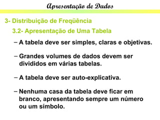 Apresentação de Dados

3- Distribuição de Freqüência
  3.2- Apresentação de Uma Tabela
   – A tabela deve ser simples, claras e objetivas.

   – Grandes volumes de dados devem ser
     divididos em várias tabelas.

   – A tabela deve ser auto-explicativa.

   – Nenhuma casa da tabela deve ficar em
     branco, apresentando sempre um número
     ou um símbolo.
 