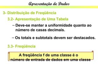 Apresentação de Dados

3- Distribuição de Freqüência
  3.2- Apresentação de Uma Tabela
     – Deve-se manter a uniformidade quanto ao
       número de casas decimais.
    – Os totais e subtotais devem ser destacados.

  3.3- Freqüência

       A freqüência f de uma classe é o
    número de entrada de dados em uma classe
 