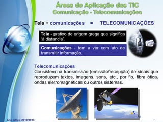 Tele + comunicações         =    TELECOMUNICAÇÕES

   Tele - prefixo de origem grega que significa
   “à distancia”.

   Comunicações - tem a ver com ato de
   transmitir informação.


Telecomunicações
Consistem na transmissão (emissão/recepção) de sinais que
reproduzem textos, imagens, sons, etc., por fio, fibra ótica,
ondas eletromagnéticas ou outros sistemas.




             Powerpoint Templates
                                                  Page 10
 