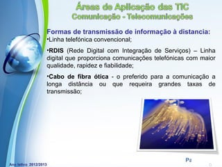 Formas de transmissão de informação à distancia:
•Linha telefónica convencional;
•RDIS (Rede Digital com Integração de Serviços) – Linha
digital que proporciona comunicações telefónicas com maior
qualidade, rapidez e fiabilidade;
•Cabo de fibra ótica - o preferido para a comunicação a
longa distância ou que requeira grandes taxas de
transmissão;




             Powerpoint Templates
                                               Page 11
 