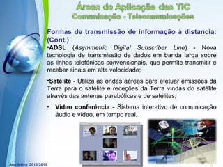 Formas de transmissão de informação à distancia:
(Cont.)
•ADSL (Asymmetric Digital Subscriber Line) - Nova
tecnologia de transmissão de dados em banda larga sobre
as linhas telefónicas convencionais, que permite transmitir e
receber sinais em alta velocidade;
•Satélite - Utiliza as ondas aéreas para efetuar emissões da
Terra para o satélite e receções da Terra vindas do satélite
através das antenas parabólicas e de satélites;
•   Vídeo conferência - Sistema interativo de comunicação
    áudio e vídeo, em tempo real.




             Powerpoint Templates
                                                  Page 12
 