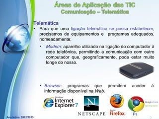 Telemática
•   Para que uma ligação telemática se possa estabelecer,
    precisamos de equipamentos e programas adequados,
    nomeadamente:
    •   Modem: aparelho utilizado na ligação do computador à
        rede telefónica, permitindo a comunicação com outro
        computador que, geograficamente, pode estar muito
        longe do nosso.




    • Browser: programas que permitem            aceder    à
      informação disponível na Web.



              Powerpoint Templates
                                                 Page 15
 