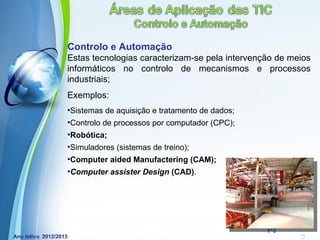 Controlo e Automação
Estas tecnologias caracterizam-se pela intervenção de meios
informáticos no controlo de mecanismos e processos
industriais;
Exemplos:
•Sistemas de aquisição e tratamento de dados;
•Controlo de processos por computador (CPC);
•Robótica;
•Simuladores (sistemas de treino);
•Computer aided Manufactering (CAM);
•Computer assister Design (CAD).




              Powerpoint Templates
                                                Page 17
 