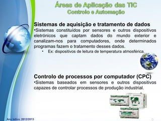 Sistemas de aquisição e tratamento de dados
•Sistemas constituídos por sensores e outros dispositivos
eletrónicos que captam dados do mundo exterior e
canalizam-nos para computadores, onde determinados
programas fazem o tratamento desses dados.
   •   Ex: dispositivos de leitura de temperatura atmosférica.




Controlo de processos por computador (CPC)
•Sistemas baseados em sensores e outros dispositivos
capazes de controlar processos de produção industrial.




              Powerpoint Templates
                                                        Page 18
 