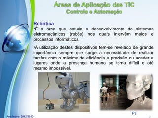 Robótica
•É a área que estuda o desenvolvimento de sistemas
eletromecânicos (robôs) nos quais intervêm meios e
processos informáticos.
•A utilização destes dispositivos tem-se revelado de grande
importância sempre que surge a necessidade de realizar
tarefas com o máximo de eficiência e precisão ou aceder a
lugares onde a presença humana se torna difícil e até
mesmo impossível.




            Powerpoint Templates
                                                Page 19
 