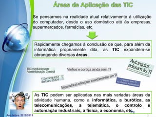 Se pensarmos na realidade atual relativamente à utilização
do computador, desde o uso doméstico até às empresas,
supermercados, farmácias, etc.


Rapidamente chegamos à conclusão de que, para além da
informática propriamente dita, as TIC expandem-se
abrangendo diversas áreas.




As TIC podem ser aplicadas nas mais variadas áreas da
atividade humana, como a informática, a burótica, as
telecomunicações, a telemática, o controlo e
            Powerpoint Templates
automação industriais, a física, a economia, etc.
                                               Page 2
 