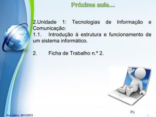2.Unidade 1: Tecnologias de Informação e
Comunicação:
1.1. Introdução à estrutura e funcionamento de
um sistema informático.

2.    Ficha de Trabalho n.º 2.




          Powerpoint Templates
                                     Page 24
 