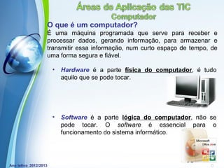 O que é um computador?
É uma máquina programada que serve para receber e
processar dados, gerando informação, para armazenar e
transmitir essa informação, num curto espaço de tempo, de
uma forma segura e fiável.

 •   Hardware é a parte física do computador, é tudo
     aquilo que se pode tocar.




 •   Software é a parte lógica do computador, não se
     pode tocar. O software é essencial para o
     funcionamento do sistema informático.



            Powerpoint Templates
                                              Page 4
 