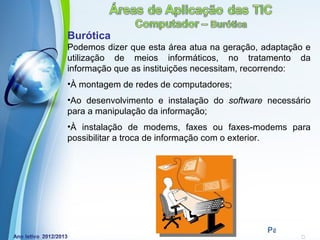 Burótica
Podemos dizer que esta área atua na geração, adaptação e
utilização de meios informáticos, no tratamento da
informação que as instituições necessitam, recorrendo:
•À montagem de redes de computadores;
•Ao desenvolvimento e instalação do software necessário
para a manipulação da informação;
•À instalação de modems, faxes ou faxes-modems para
possibilitar a troca de informação com o exterior.




            Powerpoint Templates
                                              Page 6
 