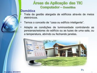 Domótica
•   Trata da gestão alargada de edifícios através de meios
    eletrónicos.
•   Temos o conceito de “casa ou edifício inteligente”.
•   Adapta as condições de luminosidade controlando as
    persianas/estores do edifício ou as luzes de uma sala, ou
    a temperatura, abrindo ou fechando janelas.




              Powerpoint Templates
                                                    Page 7
 