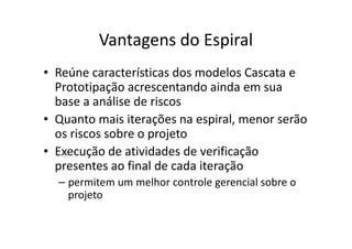Vantagens do Espiral
• Reúne características dos modelos Cascata e
  Prototipação acrescentando ainda em sua
  base a análise de riscos
• Quanto mais iterações na espiral, menor serão
  os riscos sobre o projeto
• Execução de atividades de verificação
  presentes ao final de cada iteração
  – permitem um melhor controle gerencial sobre o
    projeto
 